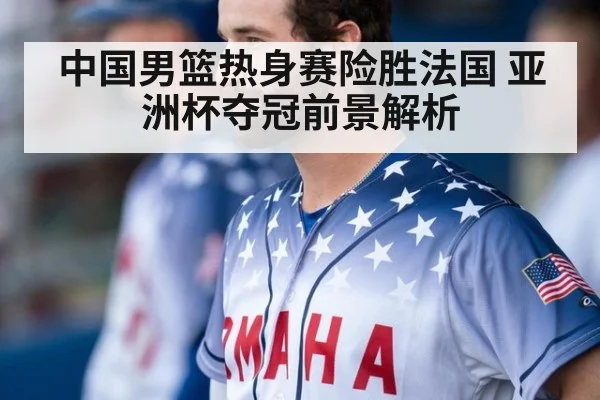 中国男篮热身赛险胜法国 亚洲杯夺冠前景解析