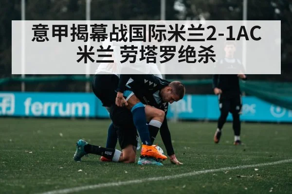 意甲揭幕战国际米兰2-1AC米兰 劳塔罗绝杀