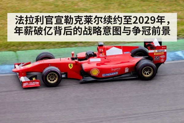 法拉利官宣勒克莱尔续约至2029年，年薪破亿背后的战略意图与争冠前景